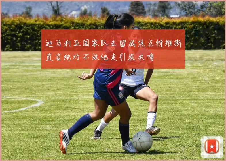 迪马利亚国家队去留成焦点特维斯直言绝对不放他走引发共鸣