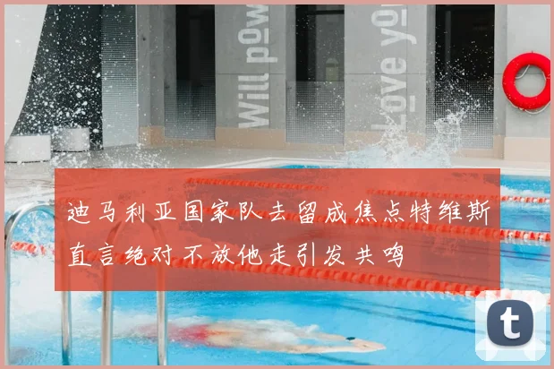 迪马利亚国家队去留成焦点特维斯直言绝对不放他走引发共鸣