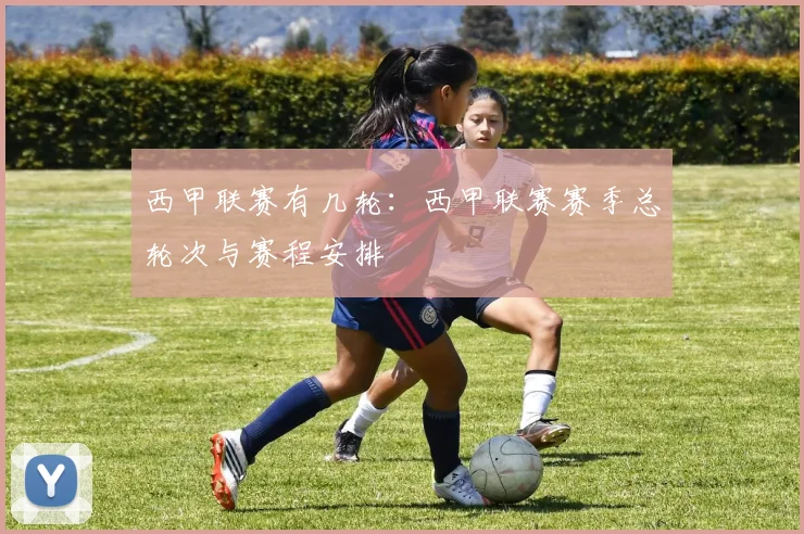 西甲联赛有几轮：西甲联赛赛季总轮次与赛程安排