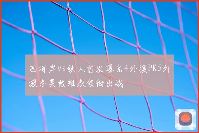 西海岸vs铁人首发曝光4外援PK5外援李昊戴维森领衔出战