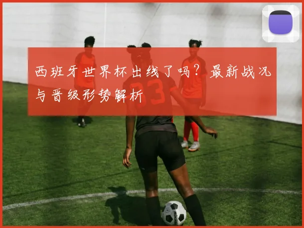 西班牙世界杯出线了吗？最新战况与晋级形势解析